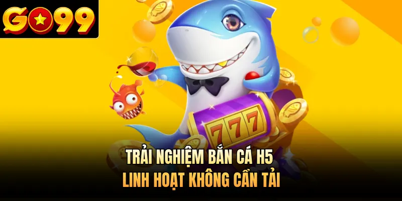 Trải nghiệm bắn cá H5 linh hoạt không cần tải